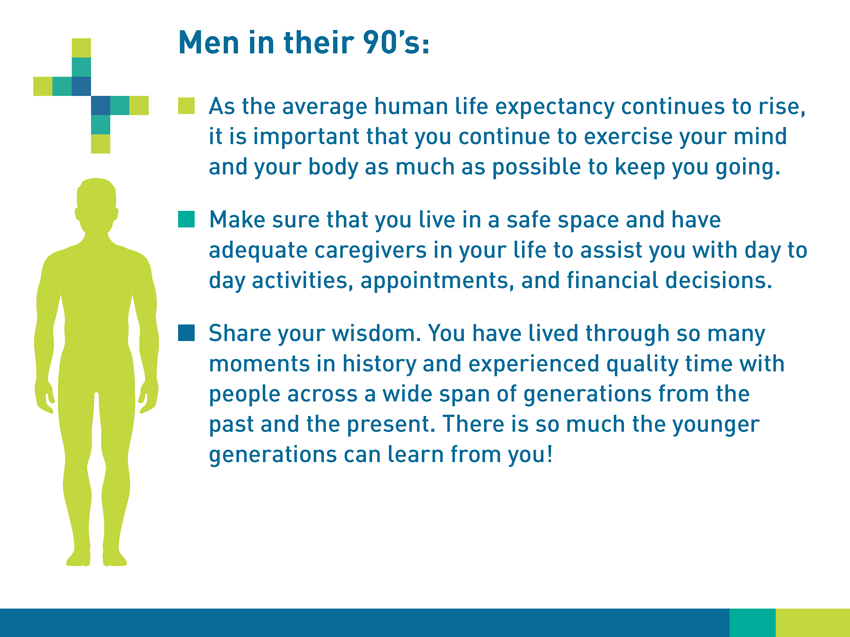 Men in their 90s: As the average human life expectancy continues to rise, it is important that you continue to exercise your mind and your body as much as possible to keep you going. Make sure that you live in a safe place and have adequate caregivers in your life to assist you with day-to-day activities, appointments, and financial decisions. Share your wisdom. You have lived through so many moments in history and experienced quality time with people across a wide span of generations from the past and the present. There is so much the younger generations can learn from you!
