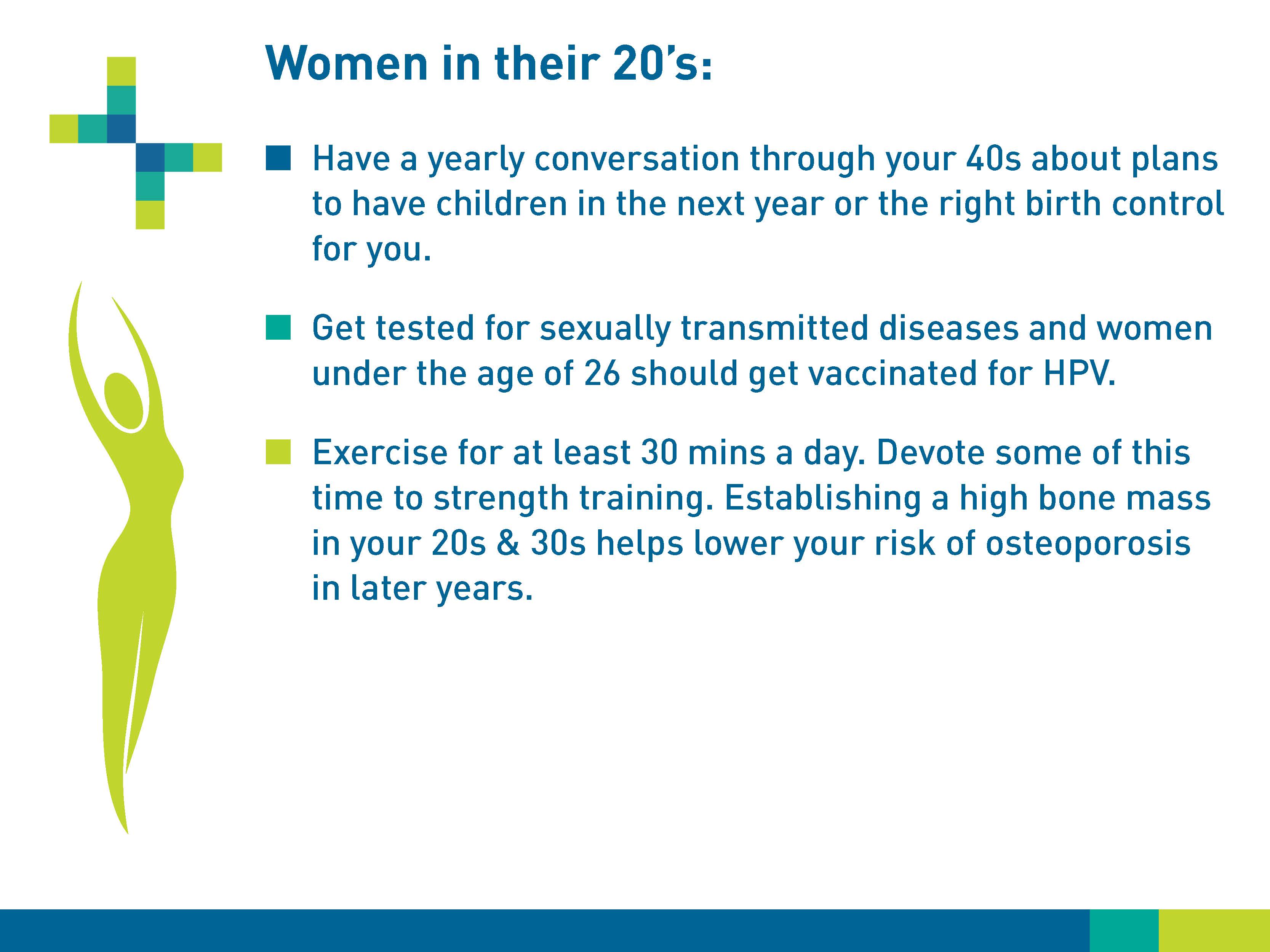 Women in their 20s: Have a yearly conversation through your 40s about plans to have children in the next year or the right birth control for you. Get tested for sexually transmitted diseases and women under the age of 26 should get vaccinated for HPV. Exercise for at least 30 minutes a day. Devote some of this time to strength training. Establishing a high bone mass in your 20s and 30s helps lower your risk of osteoporosis in later years.