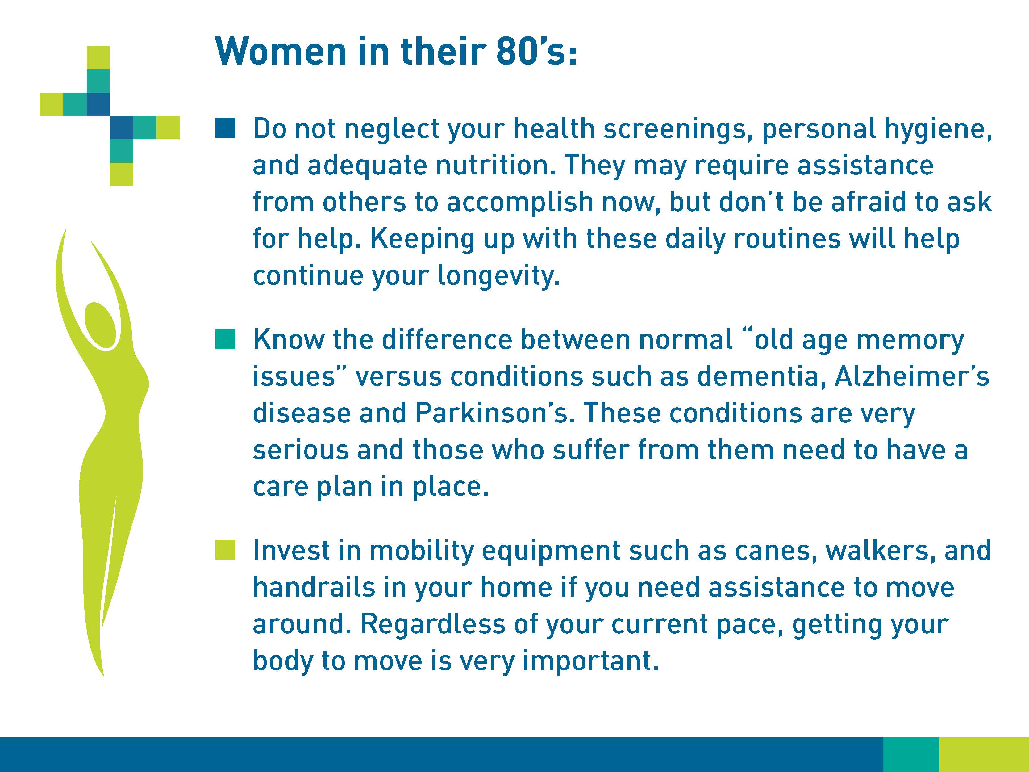 Women in their 80s: Do not neglect your health screenings, personal hygiene, and adequate nutrition. They may require assistance from others to accomplish now, but don't be afraid to ask for help. Keeping up with these daily routines will help continue your longevity. Know the differences between normal “old age memory issues” versus conditions such as dementia, Alzheimer’s disease and Parkinson’s. These conditions are very serious and those who sugger from them need to have a care plan in place. Invest in mobility equipment such as canes, walkers, and handrails in your home if you need assistance to move around. Regardless of your current pace, getting your body to move is very important.