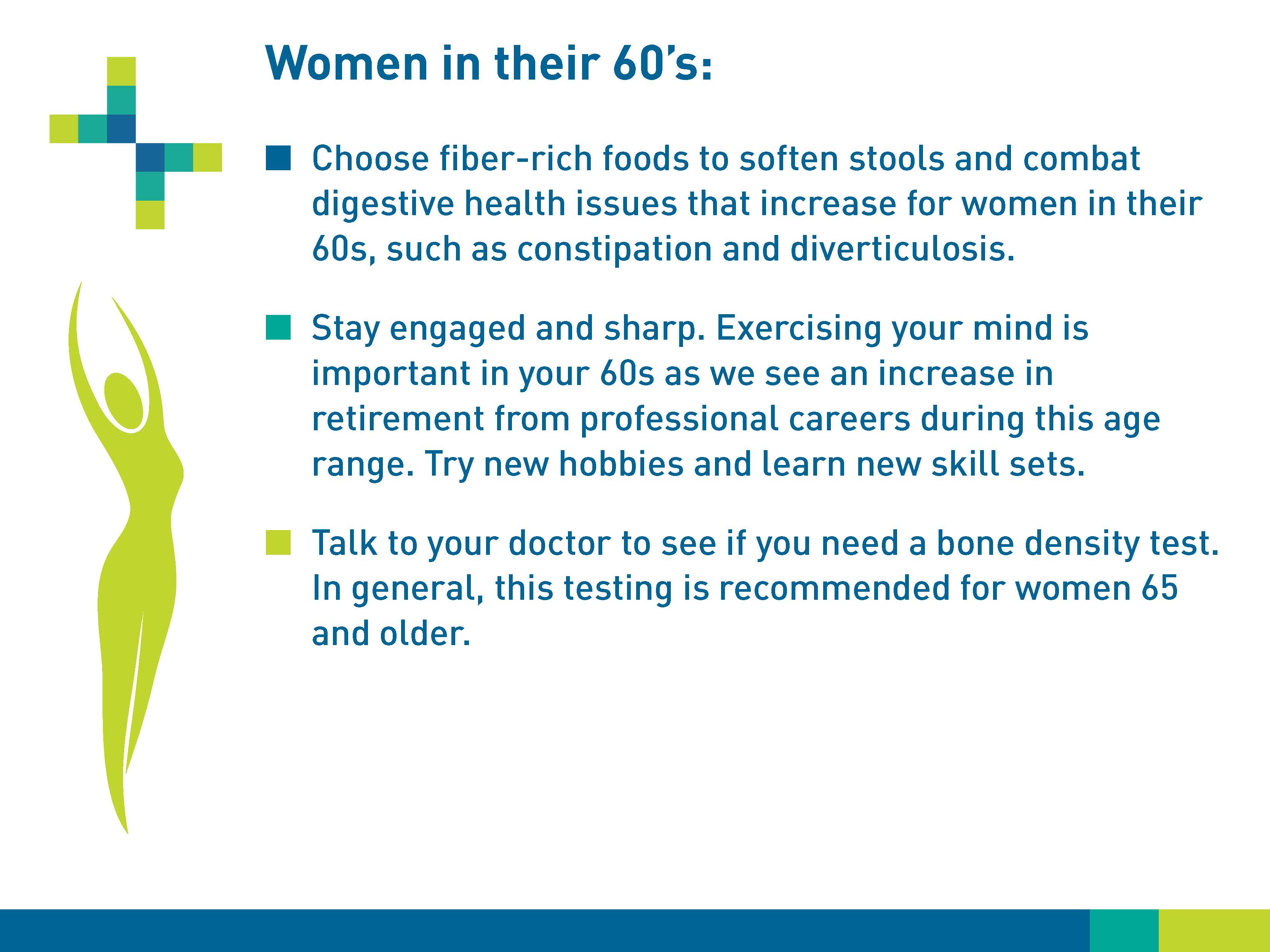 Women in their 60s: Choose fiber-rich foods to soften stools and combat digestive health issues that increase for women in their 60s, such as constipation and diverticulosis. Stay engaged and sharp. Exercising your mind is important in your 60s as we see an increase in retirement from professional careers during this age range. Try new hobbies and learn new skillsets. Talk to your doctor to see if you need a bone density test. In general, this testing is recommended for women 65 and older.