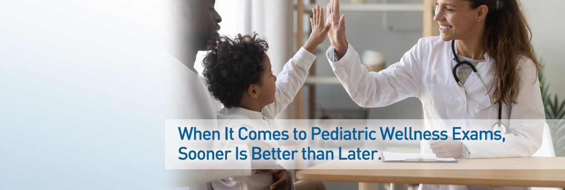 When It Comes to Pediatric Wellness Exams, Sooner Is Better than Later.
